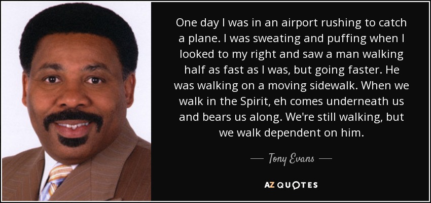 One day I was in an airport rushing to catch a plane. I was sweating and puffing when I looked to my right and saw a man walking half as fast as I was, but going faster. He was walking on a moving sidewalk. When we walk in the Spirit, eh comes underneath us and bears us along. We're still walking, but we walk dependent on him. - Tony Evans