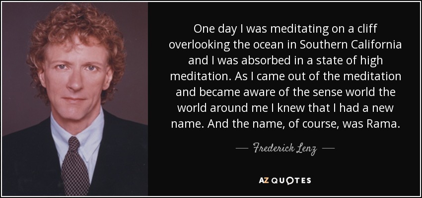 One day I was meditating on a cliff overlooking the ocean in Southern California and I was absorbed in a state of high meditation. As I came out of the meditation and became aware of the sense world the world around me I knew that I had a new name. And the name, of course, was Rama. - Frederick Lenz