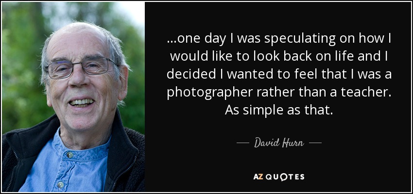 ...one day I was speculating on how I would like to look back on life and I decided I wanted to feel that I was a photographer rather than a teacher. As simple as that. - David Hurn