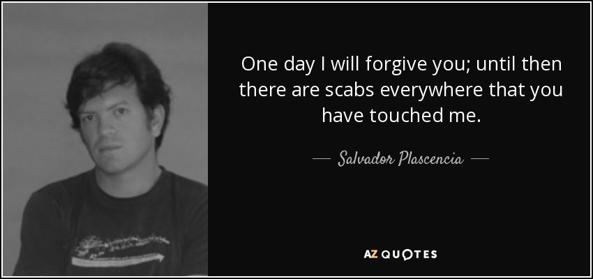 One day I will forgive you; until then there are scabs everywhere that you have touched me. - Salvador Plascencia