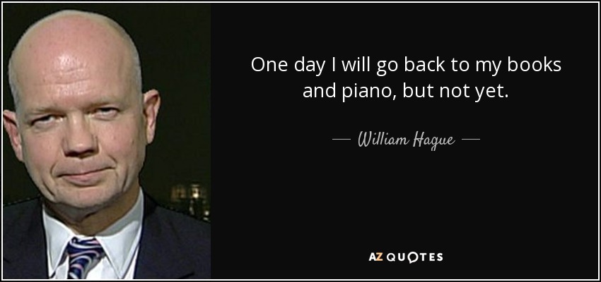 One day I will go back to my books and piano, but not yet. - William Hague
