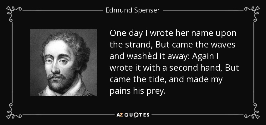 One day I wrote her name upon the strand, But came the waves and washèd it away: Again I wrote it with a second hand, But came the tide, and made my pains his prey. - Edmund Spenser