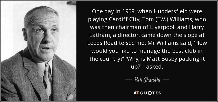 One day in 1959, when Huddersfield were playing Cardiff City, Tom (T.V.) Williams, who was then chairman of Liverpool, and Harry Latham, a director, came down the slope at Leeds Road to see me. Mr Williams said, 'How would you like to manage the best club in the country?' 'Why, is Matt Busby packing it up?' I asked. - Bill Shankly
