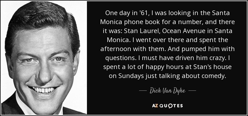 One day in '61, I was looking in the Santa Monica phone book for a number, and there it was: Stan Laurel, Ocean Avenue in Santa Monica. I went over there and spent the afternoon with them. And pumped him with questions. I must have driven him crazy. I spent a lot of happy hours at Stan's house on Sundays just talking about comedy. - Dick Van Dyke