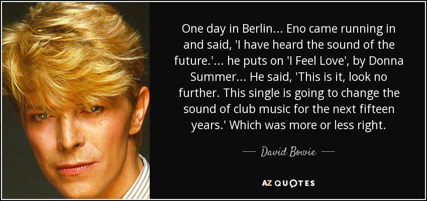 One day in Berlin ... Eno came running in and said, 'I have heard the sound of the future.' ... he puts on 'I Feel Love', by Donna Summer ... He said, 'This is it, look no further. This single is going to change the sound of club music for the next fifteen years.' Which was more or less right. - David Bowie