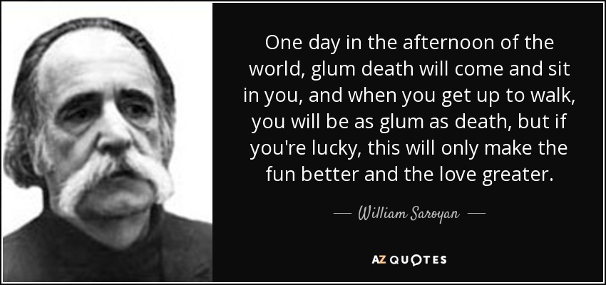 One day in the afternoon of the world, glum death will come and sit in you, and when you get up to walk, you will be as glum as death, but if you're lucky, this will only make the fun better and the love greater. - William Saroyan