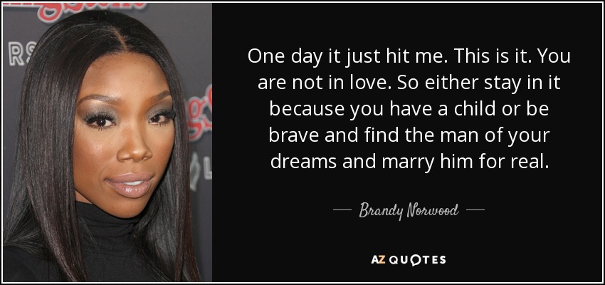 One day it just hit me. This is it. You are not in love. So either stay in it because you have a child or be brave and find the man of your dreams and marry him for real. - Brandy Norwood