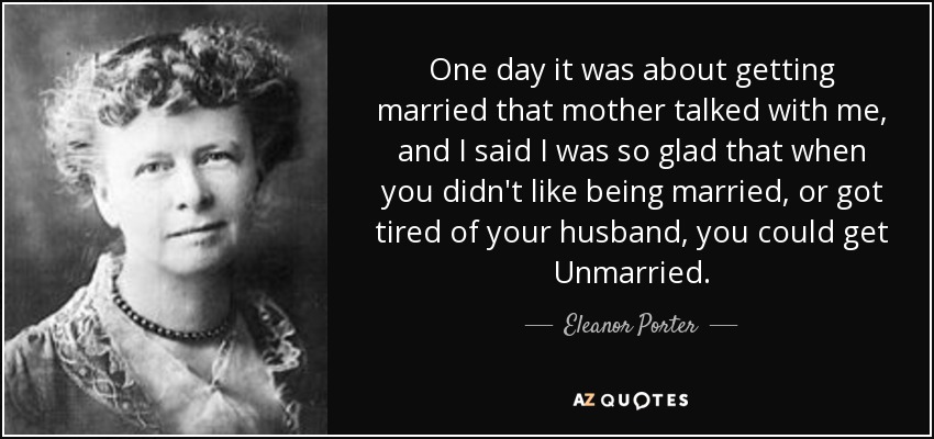 One day it was about getting married that mother talked with me, and I said I was so glad that when you didn't like being married, or got tired of your husband, you could get Unmarried. - Eleanor Porter