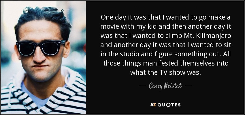 One day it was that I wanted to go make a movie with my kid and then another day it was that I wanted to climb Mt. Kilimanjaro and another day it was that I wanted to sit in the studio and figure something out. All those things manifested themselves into what the TV show was. - Casey Neistat