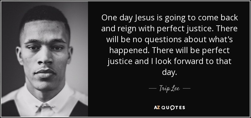 One day Jesus is going to come back and reign with perfect justice. There will be no questions about what's happened. There will be perfect justice and I look forward to that day. - Trip Lee