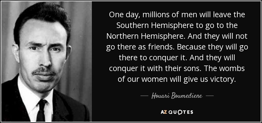 One day, millions of men will leave the Southern Hemisphere to go to the Northern Hemisphere. And they will not go there as friends. Because they will go there to conquer it. And they will conquer it with their sons. The wombs of our women will give us victory. - Houari Boumediene