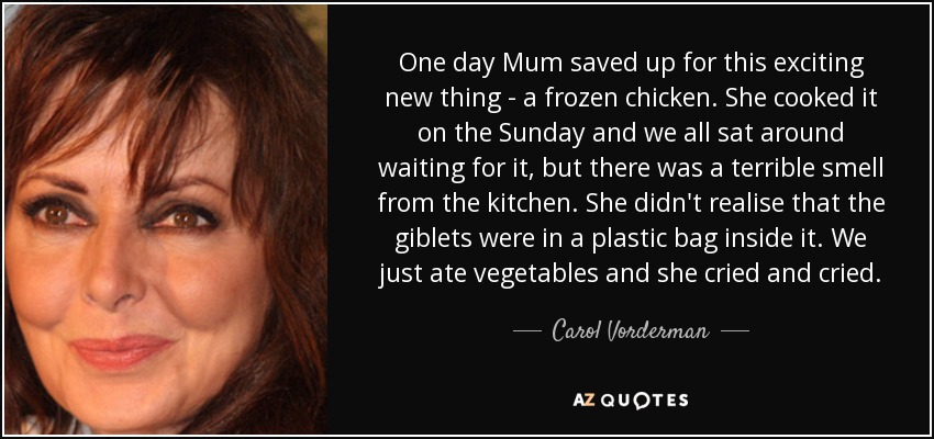 One day Mum saved up for this exciting new thing - a frozen chicken. She cooked it on the Sunday and we all sat around waiting for it, but there was a terrible smell from the kitchen. She didn't realise that the giblets were in a plastic bag inside it. We just ate vegetables and she cried and cried. - Carol Vorderman