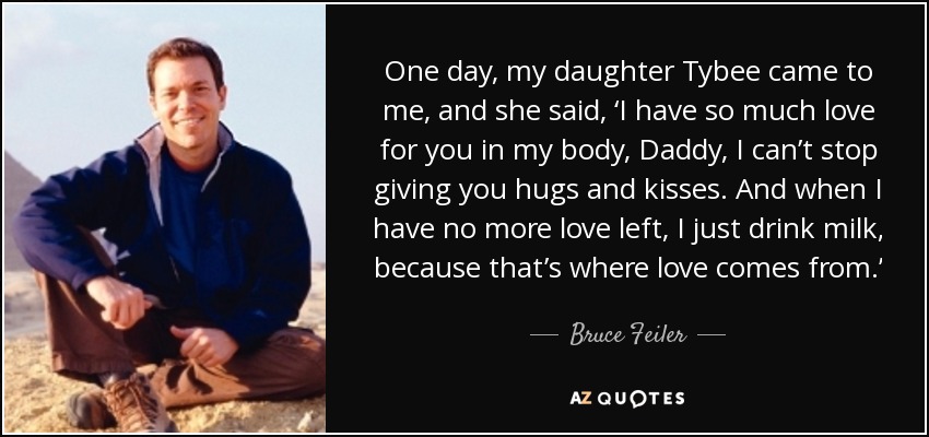 One day, my daughter Tybee came to me, and she said, ‘I have so much love for you in my body, Daddy, I can’t stop giving you hugs and kisses. And when I have no more love left, I just drink milk, because that’s where love comes from.’ - Bruce Feiler