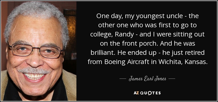 One day, my youngest uncle - the other one who was first to go to college, Randy - and I were sitting out on the front porch. And he was brilliant. He ended up - he just retired from Boeing Aircraft in Wichita, Kansas. - James Earl Jones