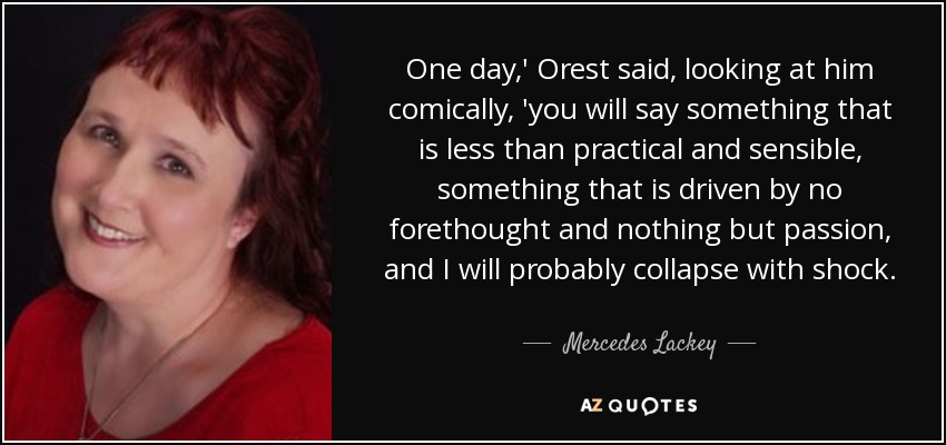 One day,' Orest said, looking at him comically, 'you will say something that is less than practical and sensible, something that is driven by no forethought and nothing but passion, and I will probably collapse with shock. - Mercedes Lackey