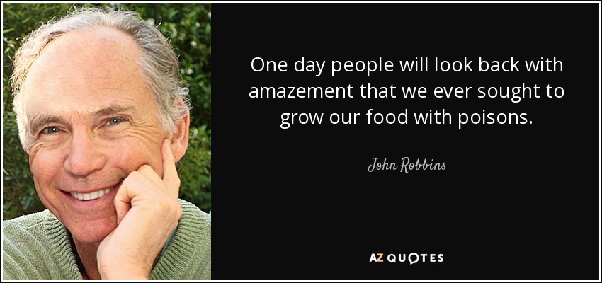 One day people will look back with amazement that we ever sought to grow our food with poisons. - John Robbins