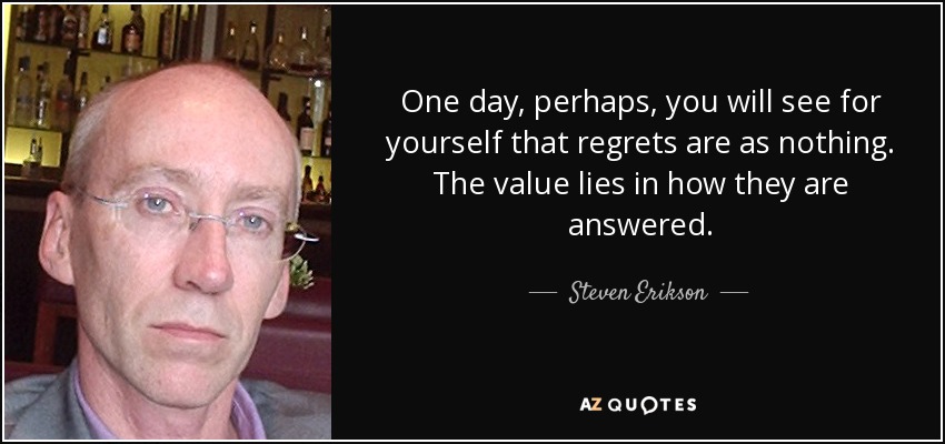 One day, perhaps, you will see for yourself that regrets are as nothing. The value lies in how they are answered. - Steven Erikson