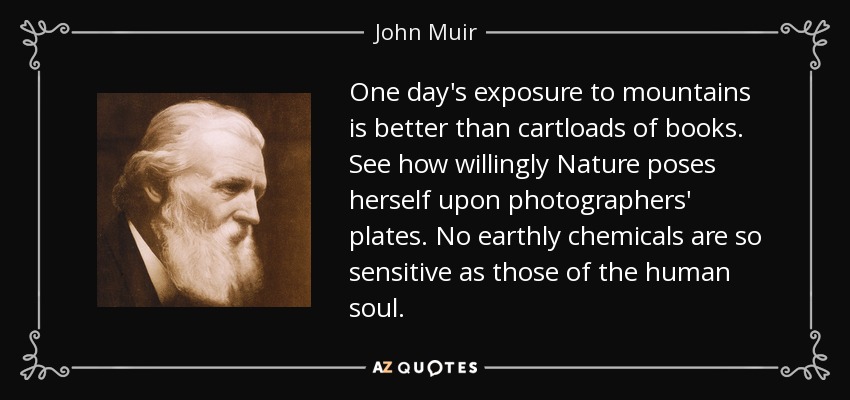 One day's exposure to mountains is better than cartloads of books. See how willingly Nature poses herself upon photographers' plates. No earthly chemicals are so sensitive as those of the human soul. - John Muir