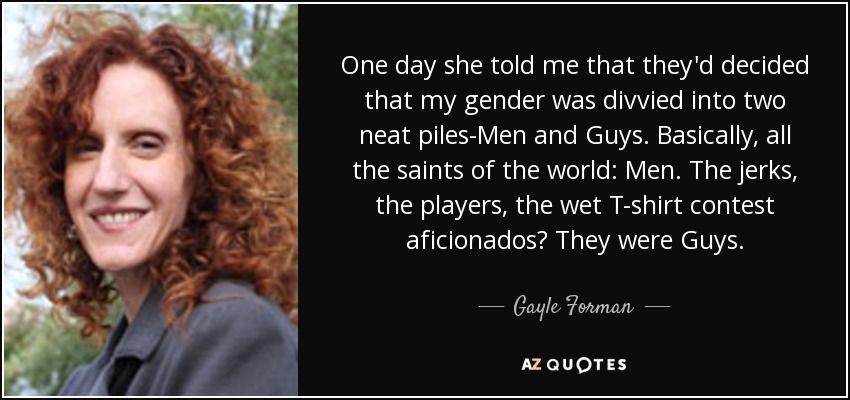 One day she told me that they'd decided that my gender was divvied into two neat piles-Men and Guys. Basically, all the saints of the world: Men. The jerks, the players, the wet T-shirt contest aficionados? They were Guys. - Gayle Forman