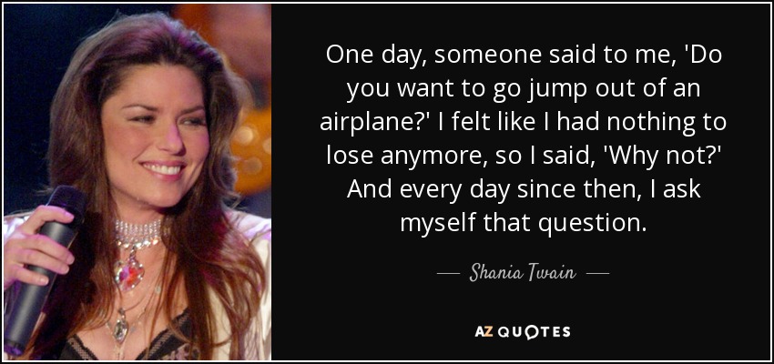 One day, someone said to me, 'Do you want to go jump out of an airplane?' I felt like I had nothing to lose anymore, so I said, 'Why not?' And every day since then, I ask myself that question. - Shania Twain