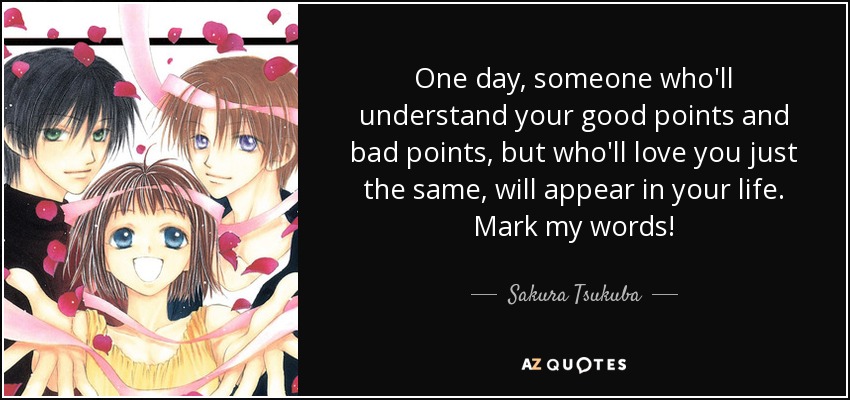 One day, someone who'll understand your good points and bad points, but who'll love you just the same, will appear in your life. Mark my words! - Sakura Tsukuba