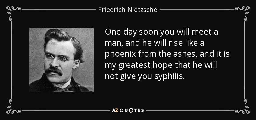 One day soon you will meet a man, and he will rise like a phoenix from the ashes, and it is my greatest hope that he will not give you syphilis. - Friedrich Nietzsche