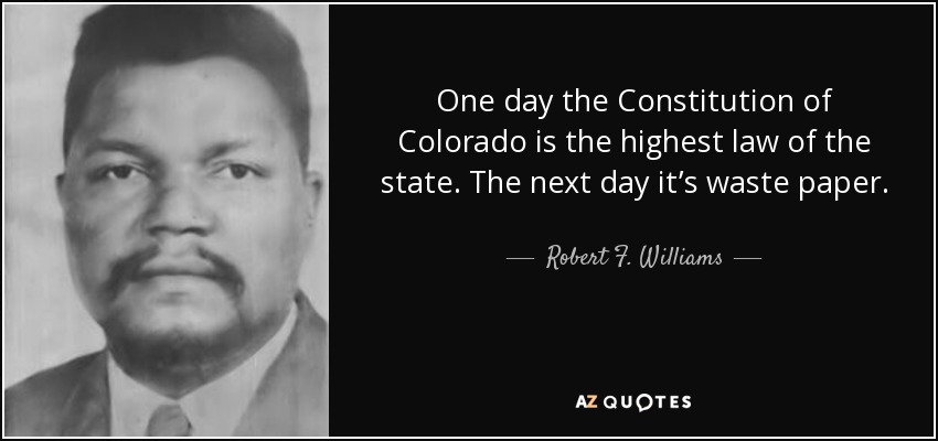 One day the Constitution of Colorado is the highest law of the state. The next day it’s waste paper. - Robert F. Williams