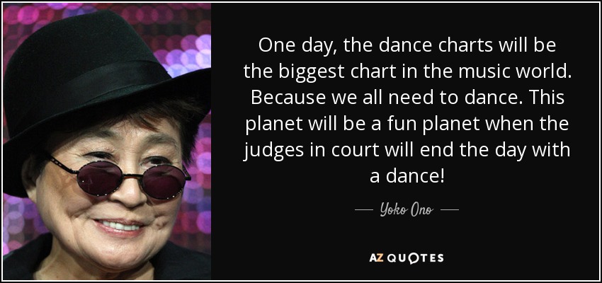 One day, the dance charts will be the biggest chart in the music world. Because we all need to dance. This planet will be a fun planet when the judges in court will end the day with a dance! - Yoko Ono
