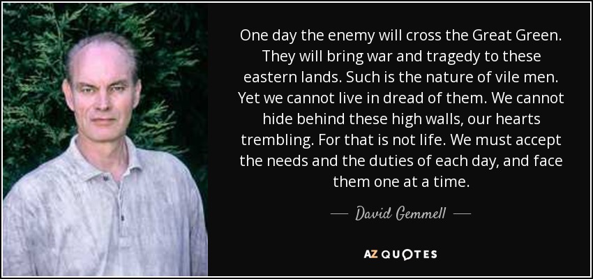 One day the enemy will cross the Great Green. They will bring war and tragedy to these eastern lands. Such is the nature of vile men. Yet we cannot live in dread of them. We cannot hide behind these high walls, our hearts trembling. For that is not life. We must accept the needs and the duties of each day, and face them one at a time. - David Gemmell