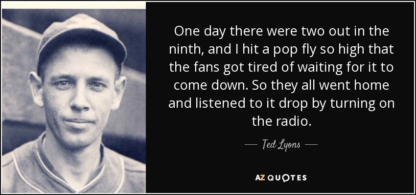 One day there were two out in the ninth, and I hit a pop fly so high that the fans got tired of waiting for it to come down. So they all went home and listened to it drop by turning on the radio. - Ted Lyons