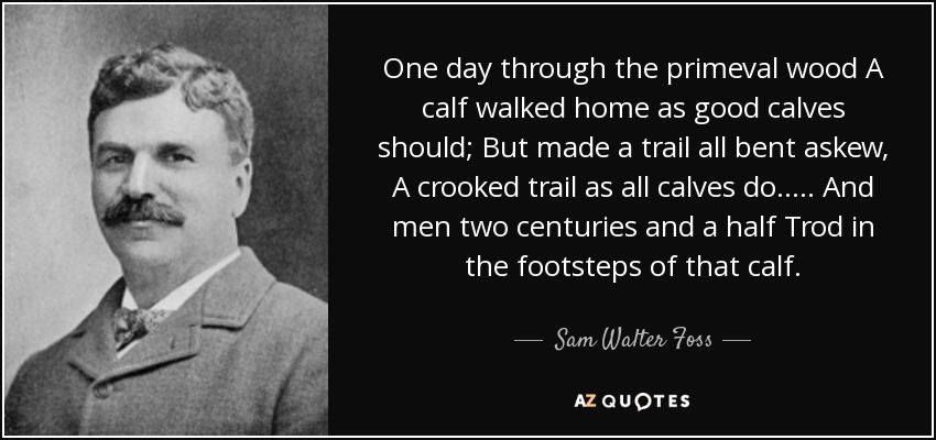 One day through the primeval wood A calf walked home as good calves should; But made a trail all bent askew, A crooked trail as all calves do. . . . . And men two centuries and a half Trod in the footsteps of that calf. - Sam Walter Foss