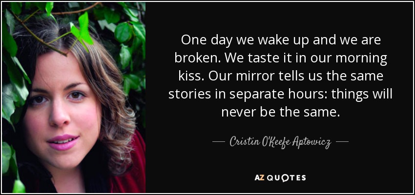 One day we wake up and we are broken. We taste it in our morning kiss. Our mirror tells us the same stories in separate hours: things will never be the same. - Cristin O'Keefe Aptowicz