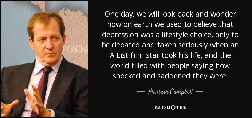 One day, we will look back and wonder how on earth we used to believe that depression was a lifestyle choice, only to be debated and taken seriously when an A List film star took his life, and the world filled with people saying how shocked and saddened they were. - Alastair Campbell