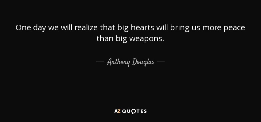 One day we will realize that big hearts will bring us more peace than big weapons. - Anthony Douglas