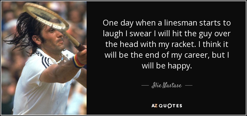 One day when a linesman starts to laugh I swear I will hit the guy over the head with my racket. I think it will be the end of my career, but I will be happy. - Ilie Nastase