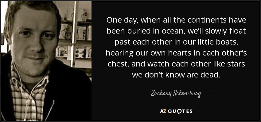One day, when all the continents have been buried in ocean, we’ll slowly float past each other in our little boats, hearing our own hearts in each other’s chest, and watch each other like stars we don’t know are dead. - Zachary Schomburg
