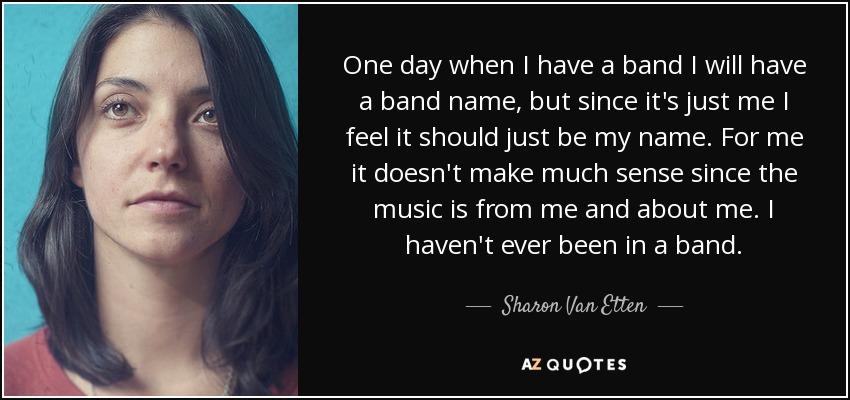 One day when I have a band I will have a band name, but since it's just me I feel it should just be my name. For me it doesn't make much sense since the music is from me and about me. I haven't ever been in a band. - Sharon Van Etten