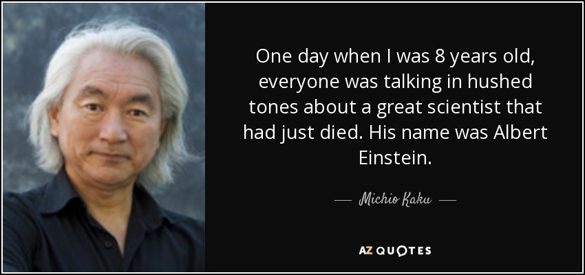 One day when I was 8 years old, everyone was talking in hushed tones about a great scientist that had just died. His name was Albert Einstein. - Michio Kaku