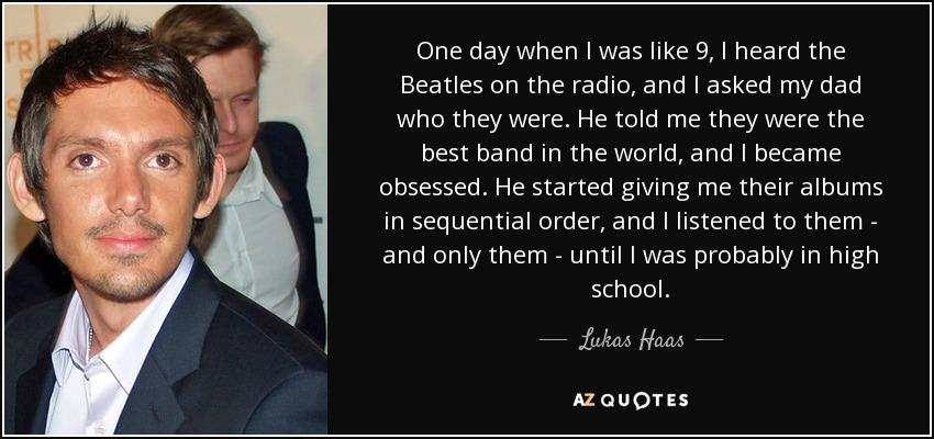One day when I was like 9, I heard the Beatles on the radio, and I asked my dad who they were. He told me they were the best band in the world, and I became obsessed. He started giving me their albums in sequential order, and I listened to them - and only them - until I was probably in high school. - Lukas Haas