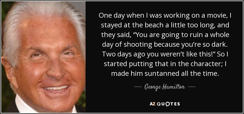 One day when I was working on a movie, I stayed at the beach a little too long, and they said, “You are going to ruin a whole day of shooting because you’re so dark. Two days ago you weren’t like this!” So I started putting that in the character; I made him suntanned all the time. - George Hamilton