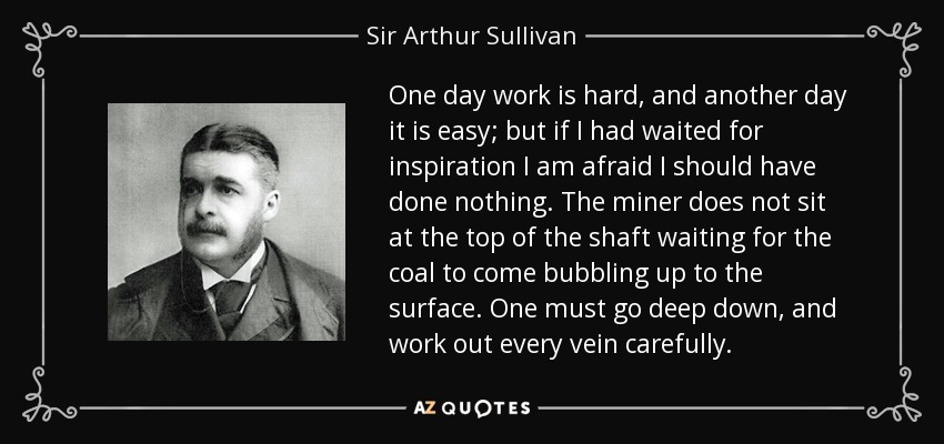 One day work is hard, and another day it is easy; but if I had waited for inspiration I am afraid I should have done nothing. The miner does not sit at the top of the shaft waiting for the coal to come bubbling up to the surface. One must go deep down, and work out every vein carefully. - Sir Arthur Sullivan