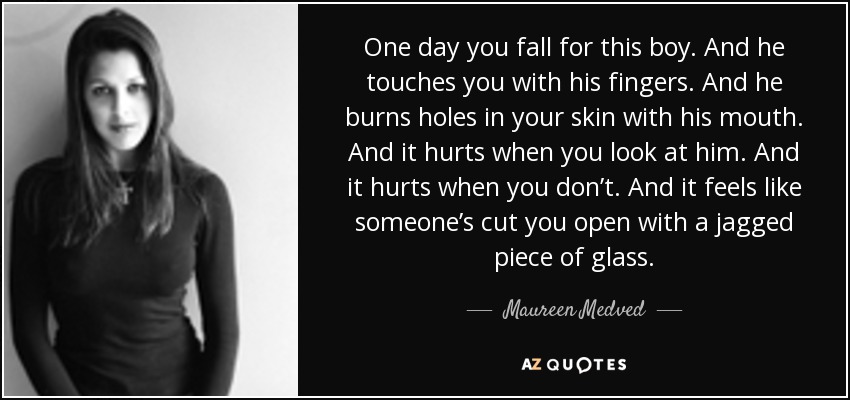 One day you fall for this boy. And he touches you with his fingers. And he burns holes in your skin with his mouth. And it hurts when you look at him. And it hurts when you don’t. And it feels like someone’s cut you open with a jagged piece of glass. - Maureen Medved