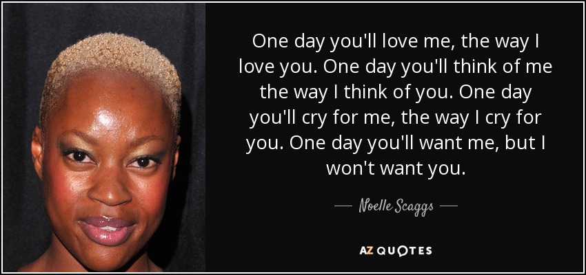 One day you'll love me, the way I love you. One day you'll think of me the way I think of you. One day you'll cry for me, the way I cry for you. One day you'll want me, but I won't want you. - Noelle Scaggs