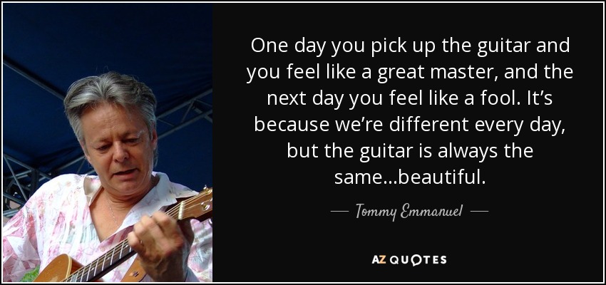 One day you pick up the guitar and you feel like a great master, and the next day you feel like a fool. It’s because we’re different every day, but the guitar is always the same…beautiful. - Tommy Emmanuel