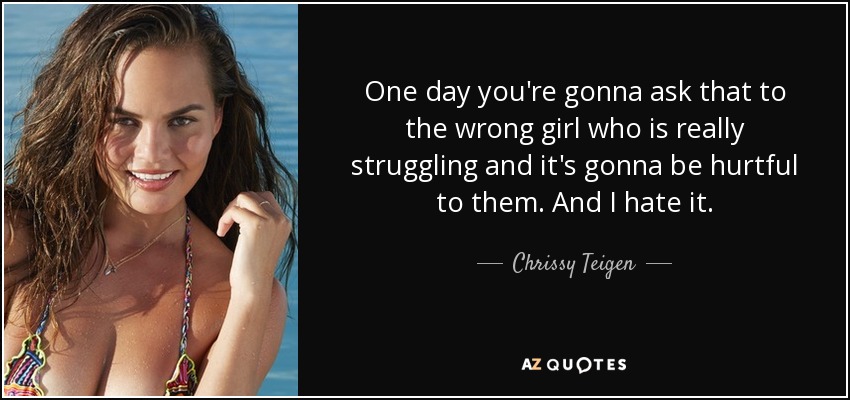 One day you're gonna ask that to the wrong girl who is really struggling and it's gonna be hurtful to them. And I hate it. - Chrissy Teigen