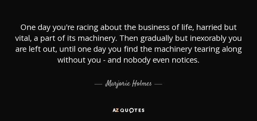 One day you're racing about the business of life, harried but vital, a part of its machinery. Then gradually but inexorably you are left out, until one day you find the machinery tearing along without you - and nobody even notices. - Marjorie Holmes
