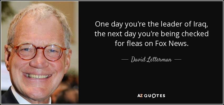 One day you're the leader of Iraq, the next day you're being checked for fleas on Fox News. - David Letterman