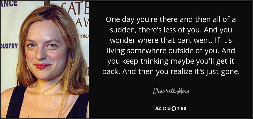 One day you're there and then all of a sudden, there's less of you. And you wonder where that part went. If it's living somewhere outside of you. And you keep thinking maybe you'll get it back. And then you realize it's just gone. - Elisabeth Moss