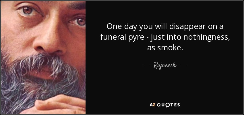 One day you will disappear on a funeral pyre - just into nothingness, as smoke. - Rajneesh