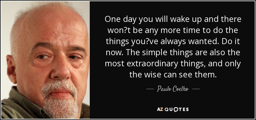 One day you will wake up and there wont be any more time to do the things youve always wanted. Do it now. The simple things are also the most extraordinary things, and only the wise can see them. - Paulo Coelho